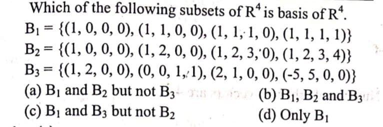 Which of the following subsets of R* is basis of R“.
B1 = {(1, 0, 0, 0), (1, 1, 0, 0), (1, 1, 1, 0), (1, 1, 1, 1)}
B2 = {(1, 0, 0, 0), (1, 2, 0, 0), (1, 2, 3,0), (1, 2, 3, 4)}
B3 = {(1, 2, 0, 0), (0, 0, 1,1), (2, 1, 0, 0), (-5, 5, 0, 0)}
(a) Bị and B2 but not B3- (b) B1, B2 and B3
(c) Bị and B3 but not B2
%3|
%3D
(d) Only B1
