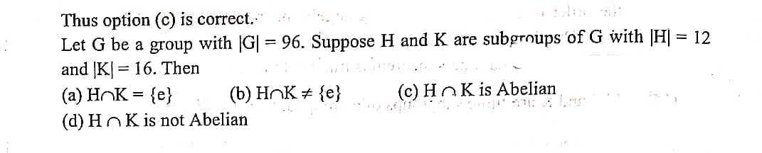 Thus option (c) is correct.
Let G be a group with G| = 96. Suppose H and K are subgroups of G with H] = 12
and K| = 16. Then
(a) HOK = {e}
(b) HnK # {e}
(c) HOK is Abelian
(d) HnK is not Abelian
