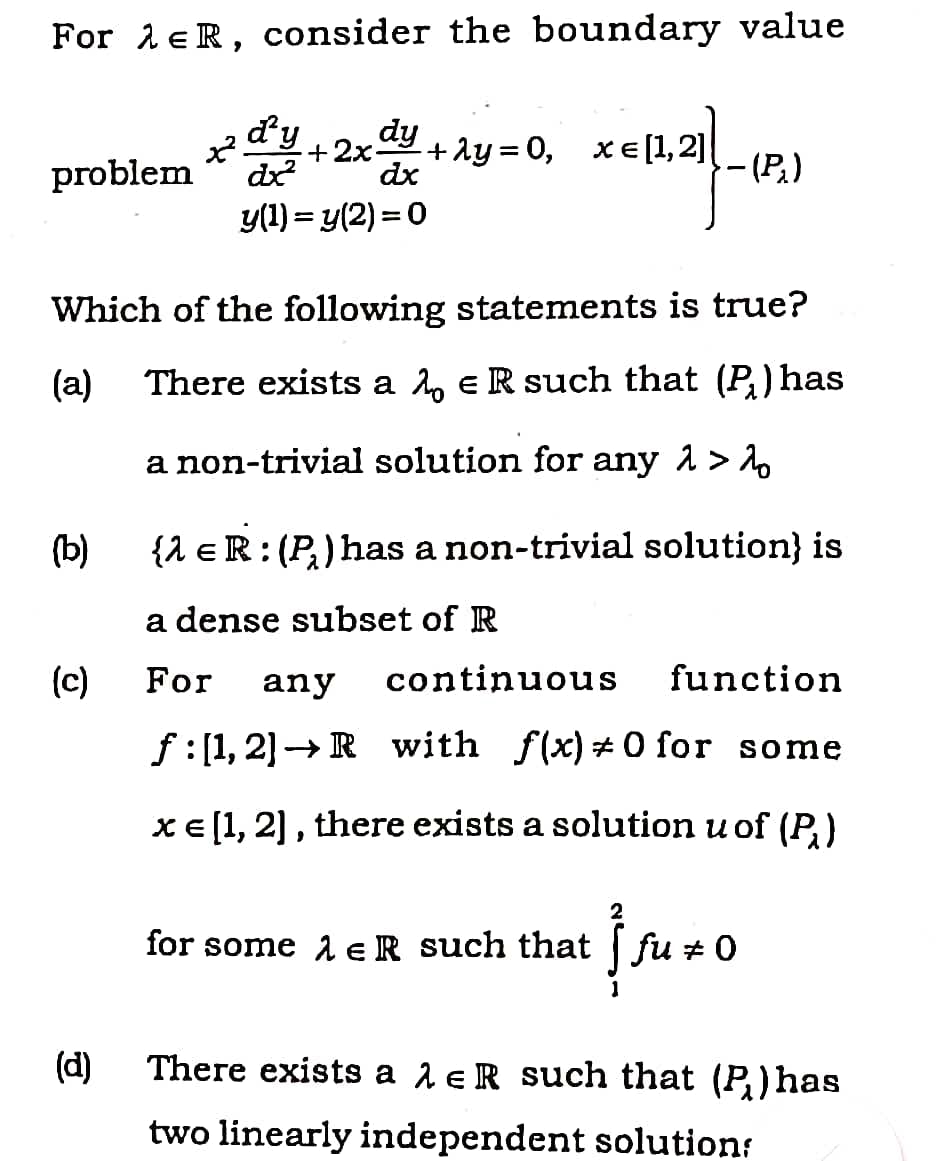 For leR, consider the boundary value
d'y
dy
+ ly = 0,
XE[1,2]|
+2x-
problem
dx
dx
-(P.)
y(1) = y(2) = 0
Which of the following statements is true?
(a)
There exists a 2, eR such that (P,)has
a non-trivial solution for any 1 > A
(b)
{1 eR: (P) has a non-trivial solution} is
a dense subset of R
(c)
For
any
continuous
function
f:[1, 2]→ R with f(x) +0 for some
xE [1, 2] , there exists a solution u of (P,)
for some 1 eR such that fu +0
(d)
There exists a 1 e R such that (P) has
two linearly independent solutions
