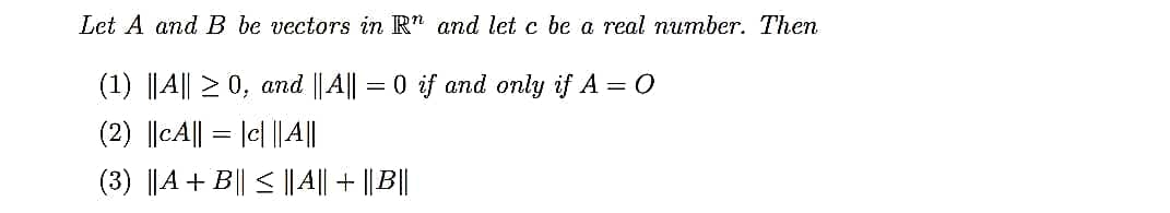 Let A and B be vectors in R" and let c be a real number. Then
(1) ||A|| 2 0, and ||A|| = 0 if and only if A = 0
(2) ||cA|| = |c| |||
(3) ||A + B|| < ||A|| + || B||
