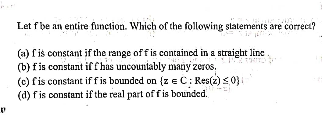 Let f be an entire function. Which of the following statements are correct?
(a) f is constant if the range off is contained in a straight line.
(b) fis constant if f has uncountably many zeros.
(c) fis constant if f is bounded on {z e C: Res(z) < 0}{
(d) f is constant if the real part of f is bounded.
