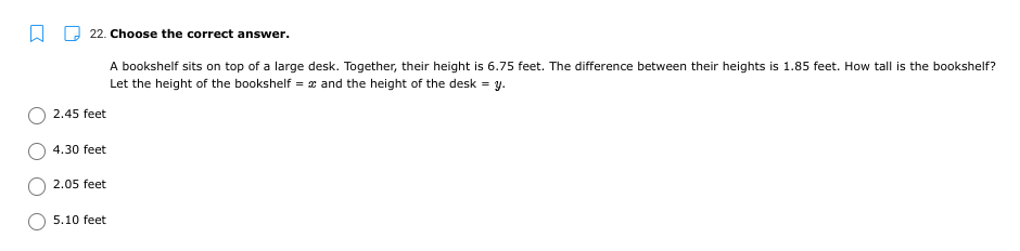 22. Choose the correct answer.
A bookshelf sits on top of a large desk. Together, their height is 6.75 feet. The difference between their heights is 1.85 feet. How tall is the bookshelf?
Let the height of the bookshelf = x and the height of the desk = y.
2.45 feet
4.30 feet
2.05 feet
5.10 feet
