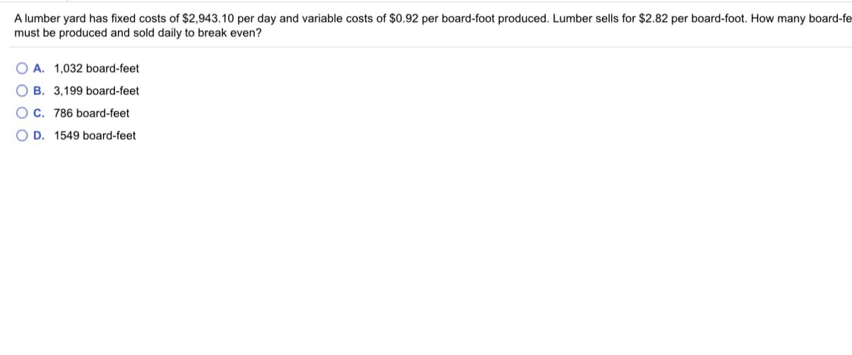 A lumber yard has fixed costs of $2,943.10 per day and variable costs of $0.92 per board-foot produced. Lumber sells for $2.82 per board-foot. How many board-fe
must be produced and sold daily to break even?
O A. 1,032 board-feet
O B. 3,199 board-feet
O C. 786 board-feet
O D. 1549 board-feet
