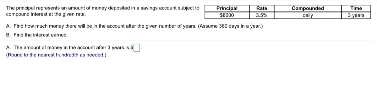 The principal represents an amount of money deposited in a savings account subject to
compound interest at the given rate.
Principal
$8000
Compounded
daily
Rate
Time
3.5%
3 years
A. Find how much money there will be in the account after the given number of years. (Assume 360 days in a year.)
B. Find the interest earned.
A. The amount of money in the account after 3 years is $
(Round to the nearest hundredth as needed.)
