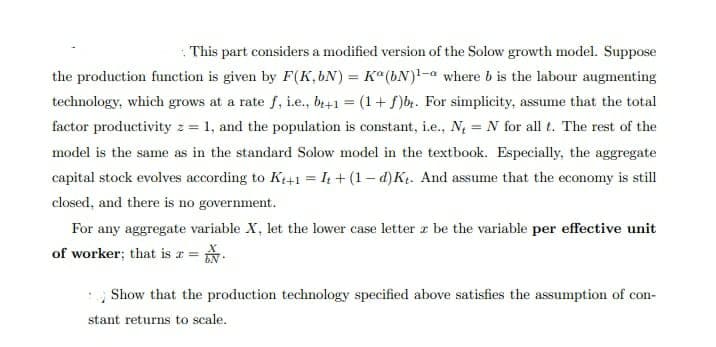 This part considers a modified version of the Solow growth model. Suppose
the production function is given by F(K,bN) = K°(bN)1-a where b is the labour augmenting
technology, which grows at a rate f, i.e., b+1 = (1+f)b. For simplicity, assume that the total
factor productivity z = 1, and the population is constant, i.e., N = N for all t. The rest of the
model is the same as in the standard Solow model in the textbook. Especially, the aggregate
capital stock evolves according to Kt+1 = 4 + (1– d)Kt. And assume that the economy is still
closed, and there is no government.
For any aggregate variable X, let the lower case letter z be the variable per effective unit
of worker; that is r = .
Show that the production technology specified above satisfies the assumption of con-
stant returns to scale.
