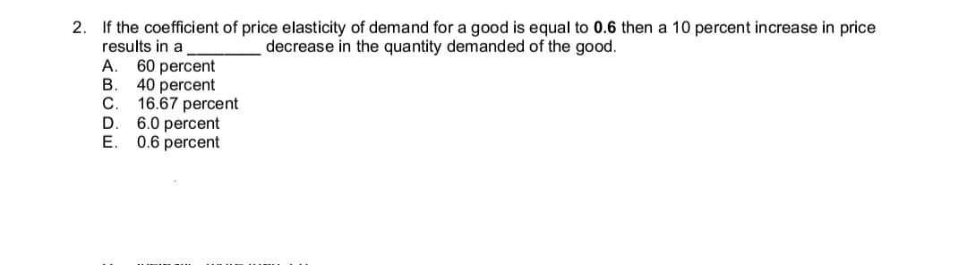 2. If the coefficient of price elasticity of demand for a good is equal to 0.6 then a 10 percent increase in price
results in a
decrease in the quantity demanded of the good.
А.
60 percent
B
40 percent
С.
16.67 percent
D
6.0 percent
E.
0.6 percent

