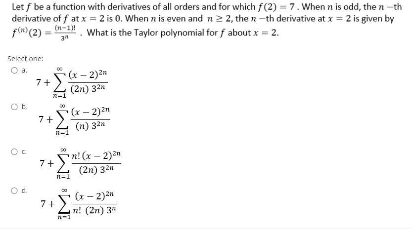 Let f be a function with derivatives of all orders and for which f(2) = 7. When n is odd, the n -th
derivative of f at x = 2 is 0. When n is even and n 2 2, the n -th derivative at x = 2 is given by
f() (2) = (n-1)!
What is the Taylor polynomial for f about x = 2.
3n
Select one:
Oa.
00
(x – 2)2n
7+
(2n) 32n
n=1
O b.
Σ
(х — 2)2п
7+
(п) 32п
n=1
Oc.
7 + Sn!(x – 2)2n
(2n) 32n
n=1
d.
(х — 2)2п
7 +
п! (2п) 3п
n=1
