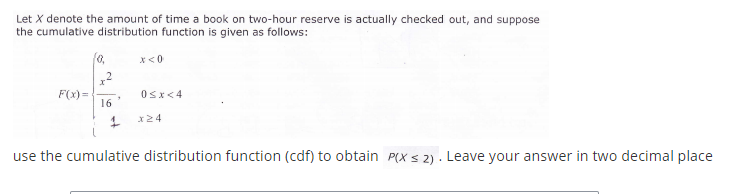 Let X denote the amount of time a book on two-hour reserve is actually checked out, and suppose
the cumulative distribution function is given as follows:
x<0
,2
F(x) =
16
Osx<4
x24
use the cumulative distribution function (cdf) to obtain P(X s 2) . Leave your answer in two decimal place
