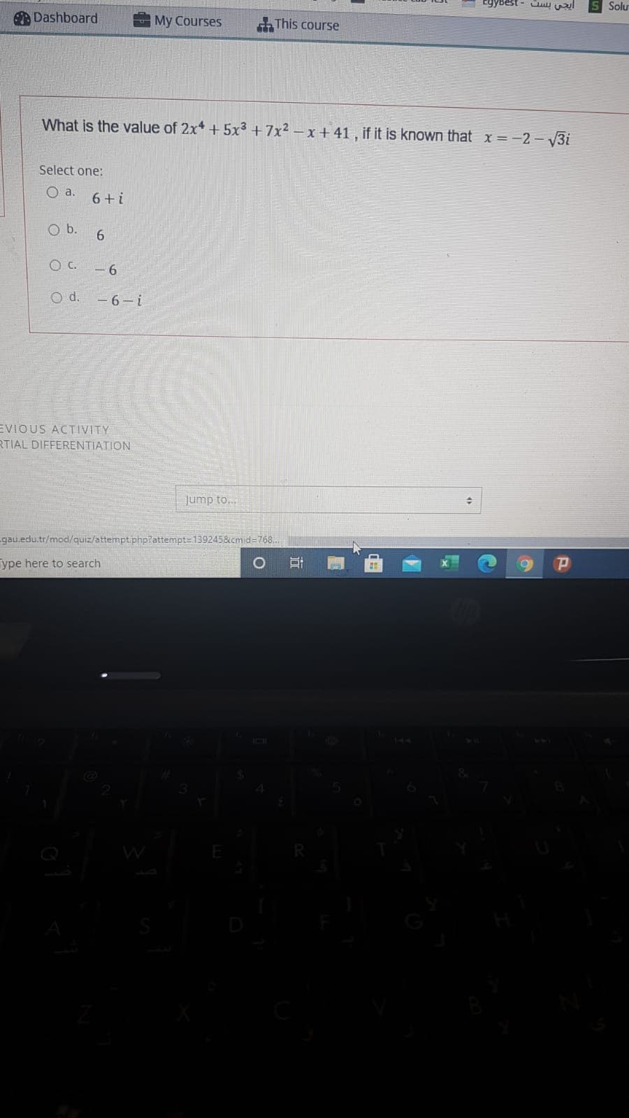 EgyBest - ay wl
Solu
ADashboard
My Courses
This course
What is the value of 2x* + 5x³ +7x² – x + 41 , if it is known that x=-2 – V3i
Select one:
O a.
6+ i
Ob.
C.
- 6
O d.
-6-i
EVIOUS ACTIVITY
RTIAL DIFFERENTIATION
Jump to...
gau.edu.tr/mod/quiz/attemptiphp?attempt=139245&cmid=768..
ype here to search
Q
近
