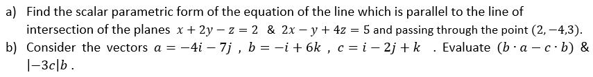 a) Find the scalar parametric form of the equation of the line which is parallel to the line of
intersection of the planes x + 2y – z = 2 & 2x – y + 4z = 5 and passing through the point (2, –4,3).
b) Consider the vectors a = –4i – 7j , b = -i + 6k , c = i – 2j + k . Evaluate (b · a – c·b) &
|-3c|b .
