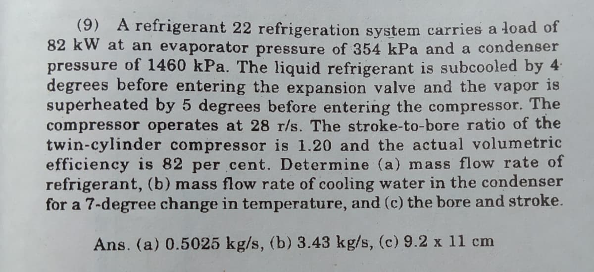 (9) A refrigerant 22 refrigeration system carries a load of
82 kW at an evaporator pressure of 354 kPa and a condenser
pressure of 1460 kPa. The liquid refrigerant is subcooled by 4
degrees before entering the expansion valve and the vapor is
superheated by 5 degrees before entering the compressor. The
compressor operates at 28 r/s. The stroke-to-bore ratio of the
twin-cylinder compressor is 1.20 and the actual volumetric
efficiency is 82 per cent. Determine (a) mass flow rate of
refrigerant, (b) mass flow rate of cooling water in the condenser
for a 7-degree change in temperature, and (c) the bore and stroke.
Ans. (a) 0.5025 kg/s, (b) 3.43 kg/s, (c) 9.2 x 11 cm
