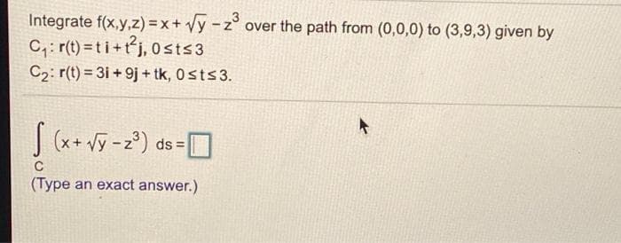 Integrate f(x,y,z) = x + Vy -z° over the path from (0,0,0) to (3,9,3) given by
C,: r(t) = t i +tj, 0sts3
C2: r(t) = 31 + 9j + tk, 0sts3.
S(x+ vỹ - 2°) D
ds =
C
(Type an exact answer.)
