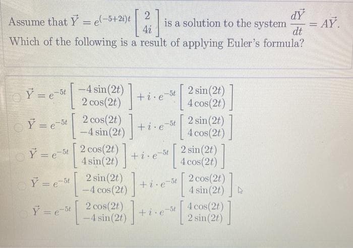 Assume that Y = e-5+2i)t
4i
is a solution to the system
dt
Which of the following is a result of applying Euler's formula?
= AY
%3D
Y = e 5t-4 sin(2t)
2 cos(2t)
+i.e-5t 2 sin(2t)
4 cos(2t)
+i.e-5t 2 sin(2t)
4 cos(2t)
2 cos(2t)
! sin(2t) +i.
2 cos(2t)
4 sin(2t)
2 sin (2t)
-4 cos (2t)
Y = e-5t
-
Y = e-5t
2 sin(2t)
4 cos(2t)
+i.e
+i.e 5t 2 cos(2t)
4 sin(2t)
Y =e-5t
Y =e 5t 2 cos(2t)
-4 sin(2t)
4 cos(2t)
2 sin(2t)
+i.e
