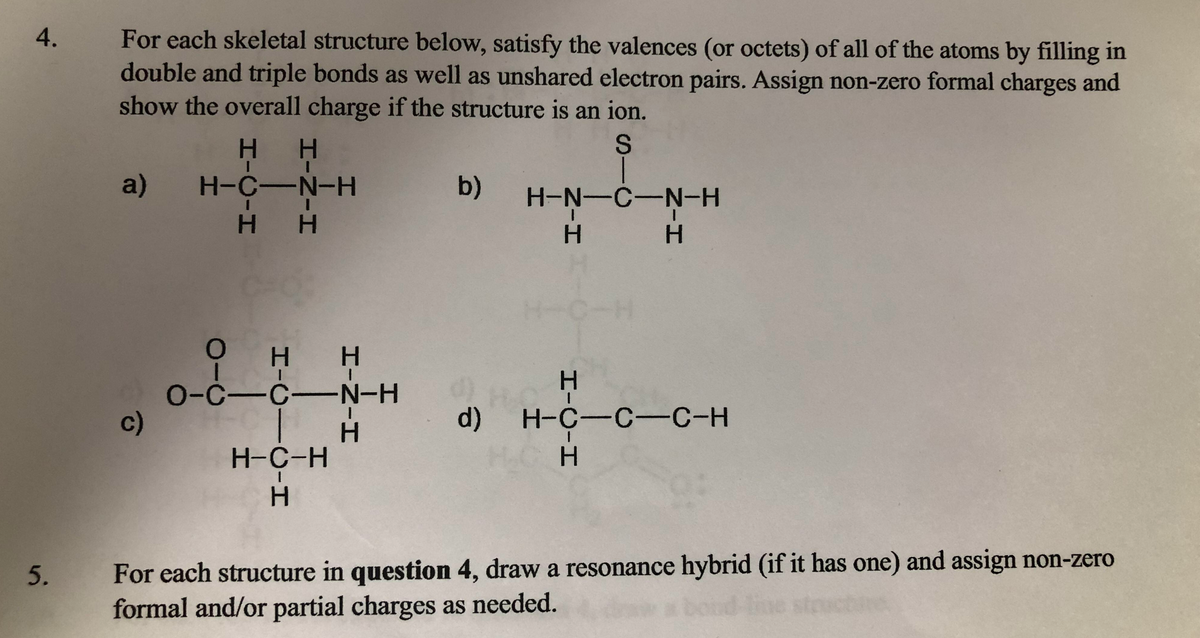 For each skeletal structure below, satisfy the valences (or octets) of all of the atoms by filling in
double and triple bonds as well as unshared electron pairs. Assign non-zero formal charges and
show the overall charge if the structure is an ion.
H.
a) H-C-N-H
b)
H-N-C-N-H
H H
H.
C-H
он н
H.
0-C-C-N-H
c)
d) H-C-C -C-H
H.
H-C-H
H.
For each structure in question 4, draw a resonance hybrid (if it has one) and assign non-zero
formal and/or partial charges as needed.
5.
ond
HICIH
4.
