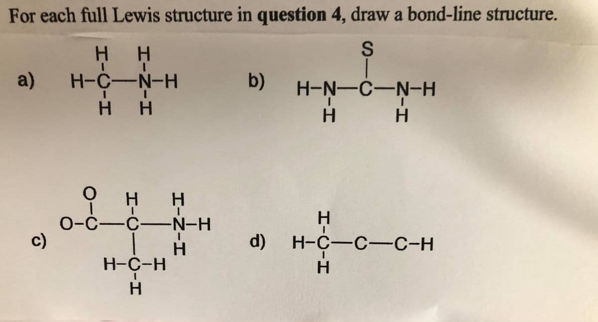 For each full Lewis structure in question 4, draw a bond-line structure.
H H
a)
H-C-N-H
b)
H-N-C-N-H
H.
H H
O-C-C-N-H
c)
d) H-C-C-C-H
H-C-H
HICIH
HINIH
HICICIH
