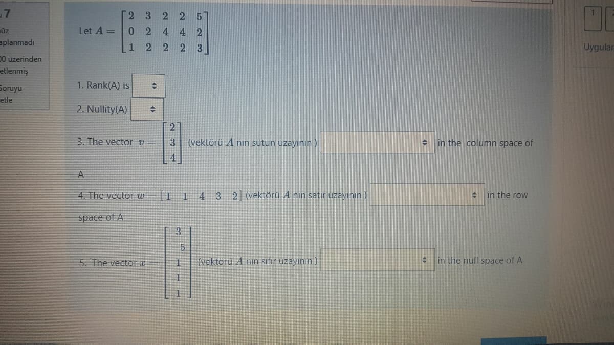 -7
2 3
Let A =
0244 2
ūz
aplanmadı
1
2 223
Uygular
00 üzerinden
etlenmiş
1. Rank(A) is
Soruyu
etle
2. Nullity(A)
[27
3. The vector v =
(vektörü A nın sütun uzayının )
in the column space of
4. The vector W
114 3 2 (vektörü A nin satir uzayının)
in the row
space of A
5. The vector T
(vektörü A nin sifır uzayının)
in the null space of A
234
