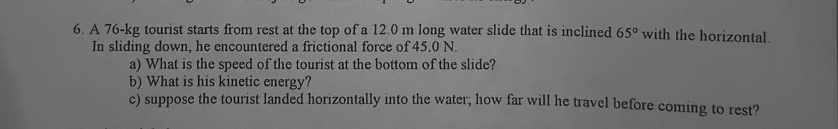 6. A 76-kg tourist starts from rest at the top of a 12.0 m long water slide that is inclined 65° with the horizontal
In sliding down, he encountered a frictional force of 45.0 N.
a) What is the speed of the tourist at the bottom of the slide?
b) What is his kinetic energy?
c) suppose the tourist landed horizontally into the water, lhow far will he travel before coming to rest?
