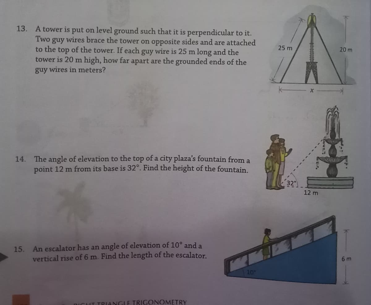 A tower is put on level ground such that it is perpendicular to it.
guy wires brace the tower on opposite sides and are attached
to the top of the tower. If each guy wire is 25 m long and the
tower is 20 m high, how far apart are the grounded ends of the
guy wires in meters?
13.
Two
25 m
20 m
14. The angle of elevation to the top of a city plaza's fountain from a
point 12 m from its base is 32°. Find the height of the fountain.
32
12 m
An escalator has an angle of elevation of 10° and a
vertical rise of 6 m. Find the length of the escalator.
15.
6 m
10
DICHT TRIANGLE TRIGONOMETRY
