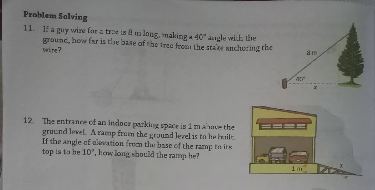 Problem Solving
11.
If a guy wire for a tree is 8 m long, making a 40° angle with the
ground, how far is the base of the tree from the stake anchoring the
8 m
wire?
40
12. The entrance of an indoor parking space is 1 m above the
ground level. A ramp from the ground level is to be built.
If the angle of elevation from the base of the ramp to its
top is to be 10°, how long should the
ramp
be?
1m
10
