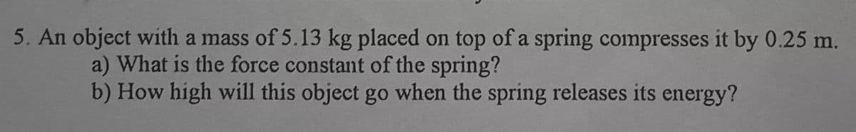 5. An object with a mass of 5.13 kg placed on top of a spring compresses it by 0.25 m.
a) What is the force constant of the spring?
b) How high will this object go when the spring releases its energy?
