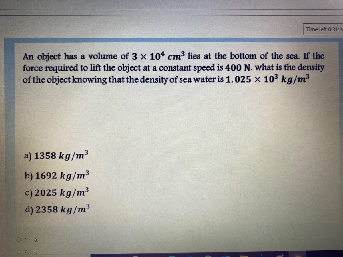 Time left 0:31:24
An object has a volume of 3 x 104 cm³ lies at the bottom of the sea. If the
force required to lift the object at a constant speed is 400 N. what is the density
of the object knowing that the density of sea water is 1.025 x 103 kg/m³
a) 1358 kg/m³
b) 1692 kg/m³
c) 2025 kg/m³
d) 2358 kg/m³
O 1. a
O 2. d
