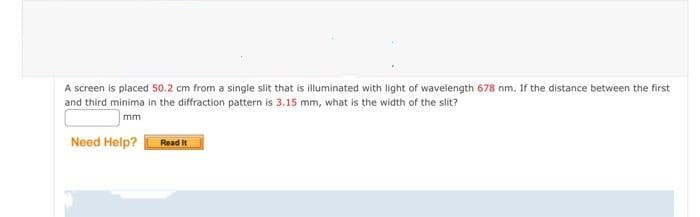 A screen is placed 50.2 cm from a single slit that is illuminated with light of wavelength 678 nm. If the distance between the first
and third minima in the diffraction pattern is 3.15 mm, what is the width of the slit?
mm
Need Help?
Read It
