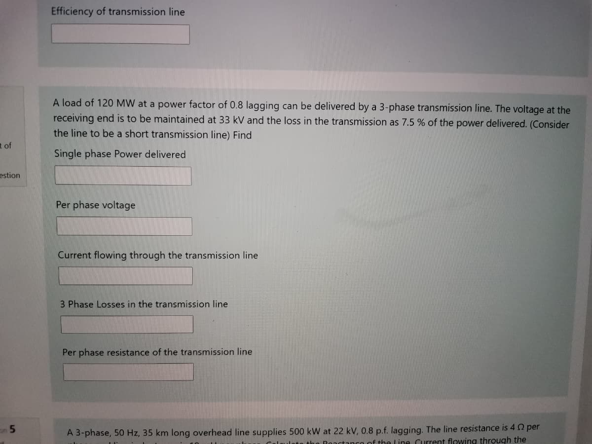 Efficiency of transmission line
A load of 120 MW at a power factor of 0.8 lagging can be delivered by a 3-phase transmission line. The voltage at the
receiving end is to be maintained at 33 kV and the loss in the transmission as 7.5 % of the power delivered. (Consider
the line to be a short transmission line) Find
t of
Single phase Power delivered
estion
Per phase voltage
Current flowing through the transmission line
3 Phase Losses in the transmission line
Per phase resistance of the transmission line
A 3-phase, 50 Hz, 35 km long overhead line supplies 500 kW at 22 kV, 0.8 p.f. lagging. The line resistance is 4 2 per
Calgulato tho Ronctanco of the Line Current flowing through the
5.
