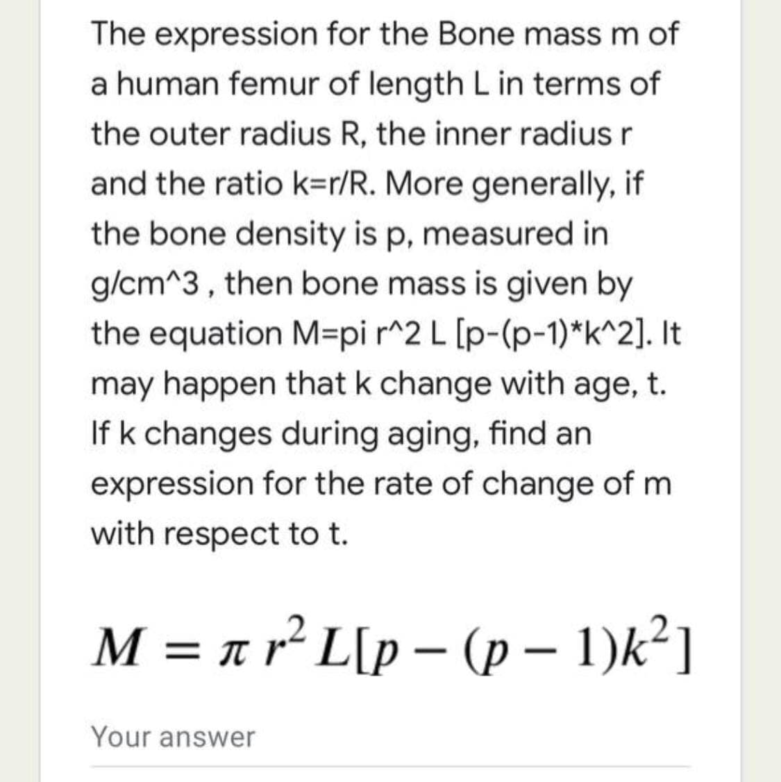 The expression for the Bone mass m of
a human femur of length L in terms of
the outer radius R, the inner radius r
and the ratio k=r/R. More generally, if
the bone density is p, measured in
g/cm^3 , then bone mass is given by
the equation M=pi r^2 L [p-(p-1)*k^2]. It
may happen that k change with age, t.
If k changes during aging, find an
expression for the rate of change of m
with respect to t.
M = a r² L[p – (p – 1)k²]
Your answer
