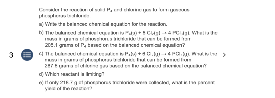 Consider the reaction of solid P4 and chlorine gas to form gaseous
phosphorus trichloride.
a) Write the balanced chemical equation for the reaction.
b) The balanced chemical equation is P4(s) + 6 Cl2(g) → 4 PCI3(g). What is the
mass in grams of phosphorus trichloride that can be formed from
205.1 grams of P4 based on the balanced chemical equation?
c) The balanced chemical equation is P4(s) + 6 Cl2(g) –→4 PCI3(g). What is the >
mass in grams of phosphorus trichloride that can be formed from
287.6 grams of chlorine gas based on the balanced chemical equation?
3
d) Which reactant is limiting?
e) If only 218.7 g of phosphorus trichloride were collected, what is the percent
yield of the reaction?
