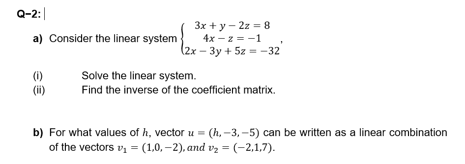 Q-2:
a) Consider the linear system
3x + y 2z = 8
4x-z = -1
(2x-3y+5z = -32
(i)
Solve the linear system.
(ii)
Find the inverse of the coefficient matrix.
b) For what values of h, vector u =
(h,-3,-5) can be written as a linear combination
of the vectors v₁ = (1,0,-2), and v₂
(1,0,-2), and v₂ = (−2,1,7).