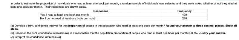 In order to estimate the proportion of individuals who read at least one book per month, a random sample of individuals was selected and they were asked whether or not they read at
least one book per month. Their responses are shown below.
Responses
Yes, I read at least one book per month
No, I do not read at least one book per month
Frequency
490
210
(a) Develop a 95% confidence interval for the proportion of people in the population who read at least one book per month? Round your answer to three decimal places. Show all
steps.
(b) Based on the 95% confidence interval in (a), is it reasonable that the population proportion of people who read at least one book per month is 0.75? Justify your answer.
(c) Interpret the confidence interval in (a).
