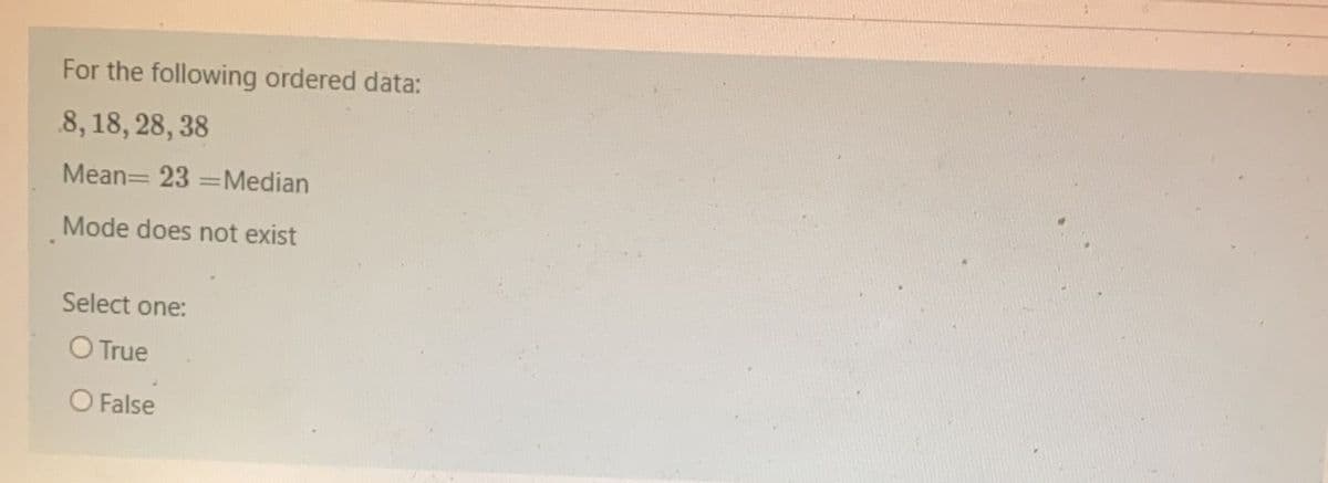 For the following ordered data:
8, 18, 28, 38
Mean= 23 =Median
Mode does not exist
Select one:
O True
O False
