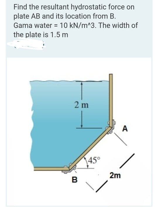 Find the resultant hydrostatic force on
plate AB and its location from B.
Gama water = 10 kN/m^3. The width of
the plate is 1.5 m
2 m
A
145°
2m
B
