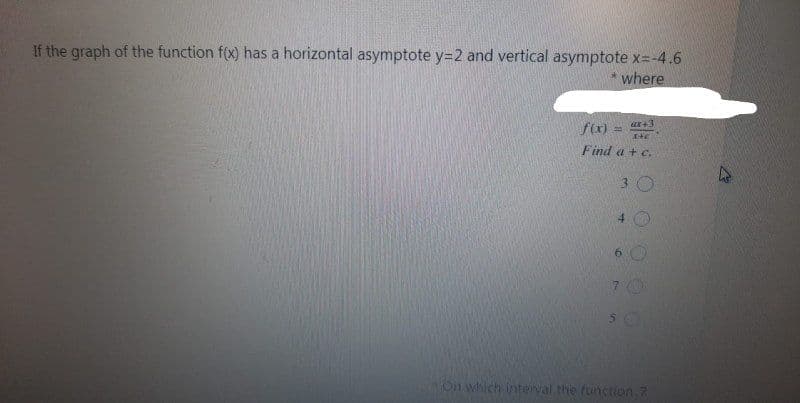 If the graph of the function f(x) has a horizontal asymptote y=2 and vertical asymptote x=-4.6
where
f(x)
ur+3
Ite
Find a + c.
3 O
4 0
On which Interval the function.7
