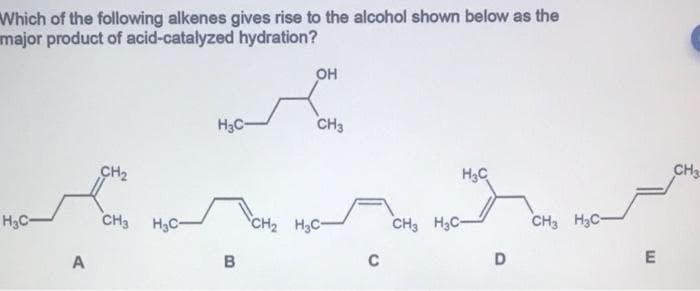 Which of the following alkenes gives rise to the alcohol shown below as the
major product of acid-catalyzed hydration?
OH
H3C-
CH3
CH2
H3C
CH3
H3C-
CH3
H3C-
CH2 H3C-
CH3 H3C-
CH3 H3C-
A
B
