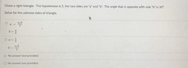 Given a right triangle. The hypotenuse is 5, the two sides are "a" and "b". The angle that is opposite with side "b" is 30°
Solve for the unknow sides of triangle.
Oa=
O No answer text provided.
O No answer text provided.
