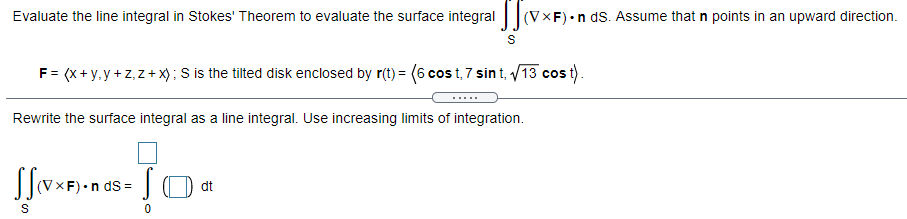 Evaluate the line integral in Stokes' Theorem to evaluate the surface integral||(VXF) •n ds. Assume that n points in an upward direction.
F= (x+ y, y + z,z+ x); S is the tilted disk enclosed by r(t) = (6 cos t, 7 sin t, /13 cos t).
.....
Rewrite the surface integral as a line integral. Use increasing limits of integration.
S=
dt
