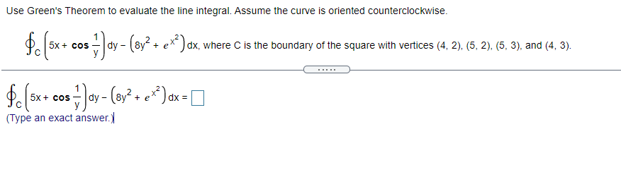 Use Green's Theorem to evaluate the line integral. Assume the curve is oriented counterclockwise.
5x + cos
dy -
e*)dx, where C is the boundary of the square with vertices (4, 2), (5, 2), (5, 3), and (4, 3).
5x + cos
dy - (8y + e
dx =
(Type an exact answer.)
