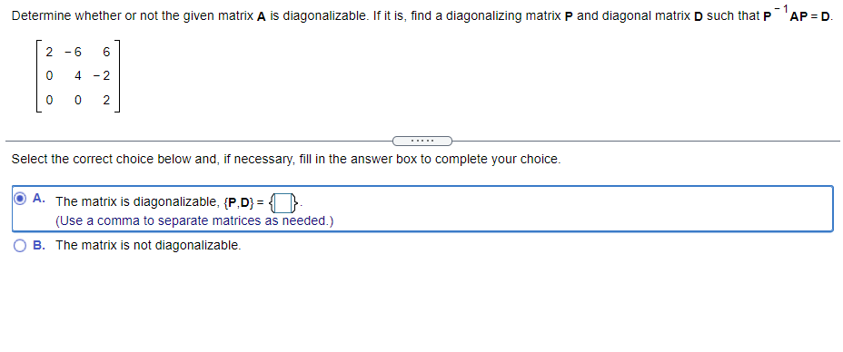 - 1
Determine whether or not the given matrix A is diagonalizable. If it is, find a diagonalizing matrix P and diagonal matrix D such that P'AP = D.
- 6
6
4 - 2
2
...
Select the correct choice below and, if necessary, fill in the answer box to complete your choice.
A. The matrix is diagonalizable, (P,D} = }
(Use a comma to separate matrices as needed.)
B. The matrix is not diagonalizable.
