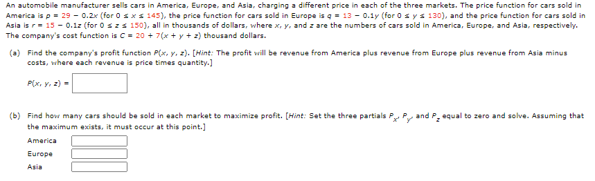 An automobile manufacturer sells cars in America, Europe, and Asia, charging a different price in each of the three markets. The price function for cars sold in
America is p = 29 - 0.2x (for 0 s xs 145), the price function for cars sold in Europe is q = 13 - 0.1y (for 0 sys 130), and the price function for cars sold in
Asia is r= 15 - 0.1z (for 0 szs 150), all in thousands of dollars, where x, y, and z are the numbers of cars sold in America, Europe, and Asia, respectively.
The company's cost function is C = 20 + 7(x + y + z) thousand dollars.
(a) Find the company's profit function P(x, y, z). [Hint: The profit will be revenue from America plus revenue from Europe plus revenue from Asia minus
costs, where each revenue is price times quantity.]
P(x, y, z) =
(b) Find how many cars should be sold in each market to maximize profit. [Hint: Set the three partials P, P and P, equal to zero and solve. Assuming that
the maximum exists, it must occur at this point.]
America
Europe
Asia
