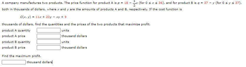 A company manufactures two products. The price function for product A is p = 18 -
x (for 0 sxs 36), and for product B is q = 37 - y (for 0 sys 37),
both in thousands of dollars, where x and y are the amounts of products A and B, respectively. If the cost function is
C(x, y) = 11x + 20y - xy + 9
thousands of dollars, find the quantities and the prices of the two products that maximize profit.
product A quantity
units
product A price
thousand dollars
product B quantity
units
product B price
thousand dollars
Find the maximum profit.
thousand dollars
