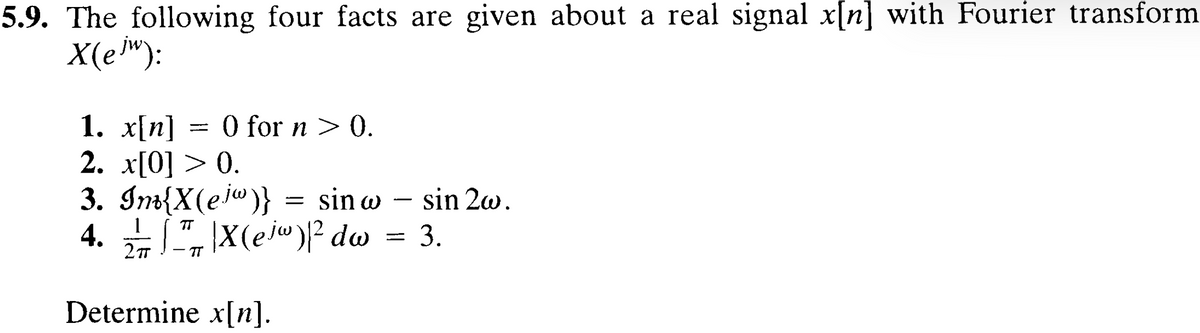 5.9. The following four facts are given about a real signal x[n] with Fourier transform
X(ejW):
1. x[n] = 0 for n > 0.
2. x[0] > 0.
3. Inv{X(ejw)} = sin w
TT
4. X(ejw)² dw
2πT
TT
Determine x[n].
-
sin 2w.
=====
3.