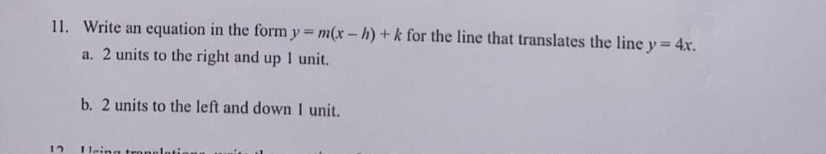 11. Write an equation in the form y = m(x-h) + k for the line that translates the line y = 4x.
a. 2 units to the right and up 1 unit.
12
b. 2 units to the left and down 1 unit.
I leing translatio