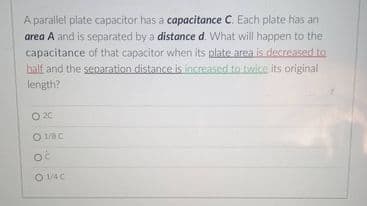 A parallel plate capacitor has a capacitance C. Each plate has an
area A and is separated by a distance d. What will happen to the
capacitance of that capacitor when its plate area is decreased to
half and the senaration distance is increased to twice its original
length?
O 20
O 128 C
O 1/4C
