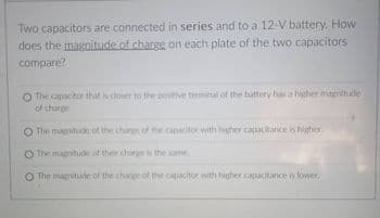 Two capacitors are connected in series and to a 12-V battery, How
does the magnitude of charge on each plate of the two capacitors
compare?
O The capacitor that s closer to the poitive teminal of the hattery has a higher magnitude
of tharge
O The magnitude of the chare of the capctor with
her capatitance is higher
The magitude of ther charei the same
O The magnitude of the charge of the capacitor with higher capacitance n lower.
