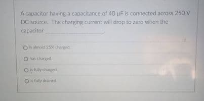 A capacitor having a capacitance of 40 uF is connected across 250 V
DC source. The charging current will drop to zero when the
capacitor
Oh almost 25% tharged
O hav charged.
On fully changed
O fully drained
