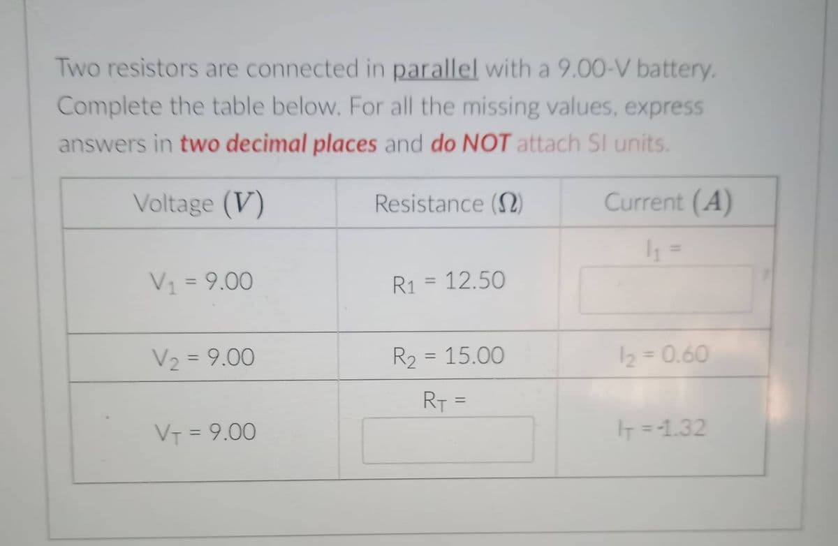 Two resistors are connected in parallel with a 9.00-V battery.
Complete the table below. For all the missing values, express
answers in two decimal places and do NOT attach SI units.
Voltage (V)
Resistance (2)
Current (A)
V1 = 9.00
%3D
R1 = 12.50
%3D
V2 = 9.00
R2 = 15.00
2 = 0.60
%3D
%3D
%3D
RT =
%3D
VT = 9.00
IT =1.32
%3D
