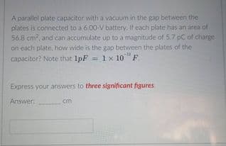 A parallel plate capacitor with a vacuum in the gap between the
plates is connected to a 6.00-V battery. If each plate has an area of.
56.8 cm, and can accumulate up to a magnitude of 5.7 pC of charge
on each plate, how wide is the gap between the plates of the
= 1x 10"F.
capacitor? Note that 1pF
Express your answers to three significant figures.
Answer:
cm
