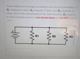Three resistors are arranged according to the circuit shown below Ir
Ry measures 4 ohms Ra measures 7 ohms, and HR, measures 11
ohms, what is the measurement of the total resistance Rr equal to
in ohms? Express answers in two decimal places and do NOT attach SI
units
R1
R2
R3
