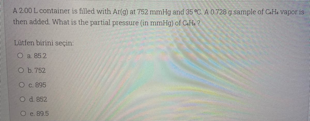 A 2.00 L container is filled with Ar(g) at 752 mmHg and 35 °C. A 0.728 g sample of CeHe vapor is
then added. What is the partial pressure (in mmHg) of C&Ho ?
Lütfen birini seçin:
O a. 85.2
O b. 752
O c. 895
O d. 852
O e. 89.5
